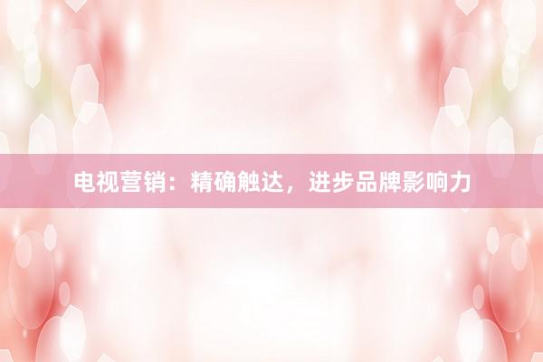 电视营销：精确触达，进步品牌影响力